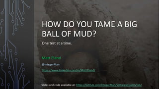 HOW DO YOU TAME A BIG
BALL OF MUD?
One test at a time.
Matt Eland
@IntegerMan
https://www.Linkedin.com/in/MattEland/
Slides and code available at: https://GitHub.com/IntegerMan/SoftwareQualityTalk/
 