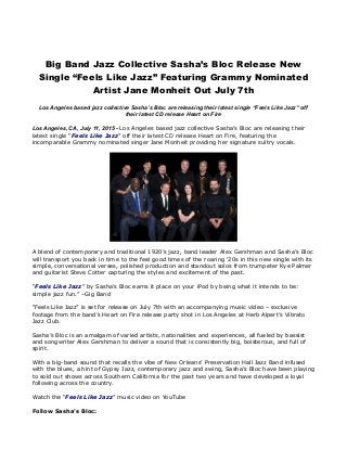 Big Band Jazz Collective Sasha’s Bloc Release New
Single “Feels Like Jazz” Featuring Grammy Nominated
Artist Jane Monheit Out July 7th
Los Angeles based jazz collective Sasha’s Bloc are releasing their latest single “Feels Like Jazz” off
their latest CD release Heart on Fire
Los Angeles, CA, July 11, 2015 - Los Angeles based jazz collective Sasha’s Bloc are releasing their
latest single “Feels Like Jazz” off their latest CD release Heart on Fire, featuring the
incomparable Grammy nominated singer Jane Monheit providing her signature sultry vocals.
A blend of contemporary and traditional 1920’s jazz, band leader Alex Gershman and Sasha’s Bloc
will transport you back in time to the feel good times of the roaring ‘20s in this new single with its
simple, conversational verses, polished production and standout solos from trumpeter Kye Palmer
and guitarist Steve Cotter capturing the styles and excitement of the past.
“Feels Like Jazz” by Sasha’s Bloc earns it place on your iPod by being what it intends to be:
simple jazz fun.” –Gig Band
“Feels Like Jazz” is set for release on July 7th with an accompanying music video – exclusive
footage from the band’s Heart on Fire release party shot in Los Angeles at Herb Alpert’s Vibrato
Jazz Club.
Sasha’s Bloc is an amalgam of varied artists, nationalities and experiences, all fueled by bassist
and songwriter Alex Gershman to deliver a sound that is consistently big, boisterous, and full of
spirit.
With a big-band sound that recalls the vibe of New Orleans’ Preservation Hall Jazz Band infused
with the blues, a hint of Gypsy Jazz, contemporary jazz and swing, Sasha’s Bloc have been playing
to sold out shows across Southern California for the past two years and have developed a loyal
following across the country.
Watch the “Feels Like Jazz” music video on YouTube
Follow Sasha’s Bloc:
 