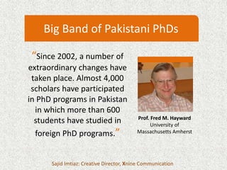 “Since 2002, a number of
extraordinary changes have
taken place. Almost 4,000
scholars have participated
in PhD programs in Pakistan
in which more than 600
students have studied in
foreign PhD programs.”
Sajid Imtiaz: Creative Director, Xnine Communication
Big Band of Pakistani PhDs
Prof. Fred M. Hayward
University of
Massachusetts Amherst
 