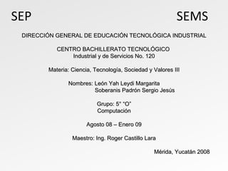 SEP  SEMS DIRECCIÓN GENERAL DE EDUCACIÓN TECNOLÓGICA INDUSTRIAL CENTRO BACHILLERATO TECNOLÓGICO  Industrial y de Servicios No. 120 Materia: Ciencia, Tecnología, Sociedad y Valores III Nombres: León Yah Leydi Margarita Soberanis Padrón Sergio Jesús Grupo: 5° “O” Computación Agosto 08 – Enero 09 Maestro: Ing. Roger Castillo Lara Mérida, Yucatán 2008 