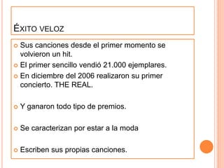ÉXITO VELOZ
 Sus canciones desde el primer momento se
volvieron un hit.
 El primer sencillo vendió 21.000 ejemplares.
 En diciembre del 2006 realizaron su primer
concierto. THE REAL.
 Y ganaron todo tipo de premios.
 Se caracterizan por estar a la moda
 Escriben sus propias canciones.
 