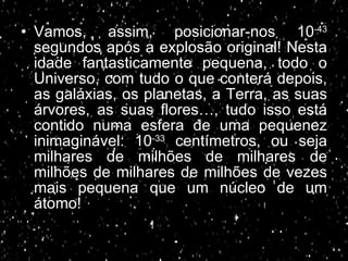 Vamos, assim, posicionar-nos 10 -43  segundos após a explosão original! Nesta idade fantasticamente pequena, todo o Universo, com tudo o que conterá depois, as galáxias, os planetas, a Terra, as suas árvores, as suas flores…, tudo isso está contido numa esfera de uma pequenez inimaginável: 10 -33  centímetros, ou seja milhares de milhões de milhares de milhões de milhares de milhões de vezes mais pequena que um núcleo de um átomo! 