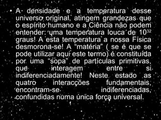 A densidade e a temperatura desse universo original, atingem grandezas que o espírito humano e a Ciência não podem entender: uma temperatura louca de 10 32  graus! A esta temperatura a nossa Física desmorona-se! A “matéria” ( se é que se pode utilizar aqui este termo) é constituída por uma “sopa” de partículas primitivas, que interagem entre si indiferenciadamente! Neste estado as quatro interacções fundamentais, encontram-se indiferenciadas, confundidas numa única força universal. 