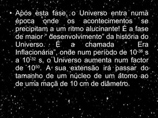 Após esta fase, o Universo entra numa época onde os acontecimentos se precipitam a um ritmo alucinante! É a fase de maior “ desenvolvimento” da história do Universo. É a chamada “ Era Inflacionária”, onde num período de 10 -35  s a 10 -32  s, o Universo aumenta num factor de 10 50 . A sua extensão irá passar do tamanho de um núcleo de um átomo ao de uma maçã de 10 cm de diâmetro.  