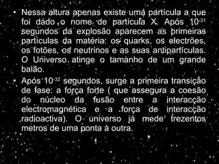 Nessa altura apenas existe uma partícula a que foi dado o nome de partícula X. Após 10 -31  segundos da explosão aparecem as primeiras partículas da matéria: os quarks, os electrões, os fotões, os neutrinos e as suas antipartículas. O Universo atinge o tamanho de um grande balão. Após 10 -32  segundos, surge a primeira transição de fase: a força forte ( que assegura a coesão do núcleo da fusão entre a interacção electromagnética e a força de interacção radioactiva). O universo já mede trezentos metros de uma ponta à outra. 