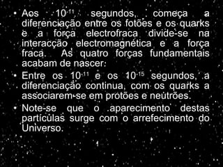 Aos 10 -11  segundos, começa a diferenciação entre os fotões e os quarks e a força electrofraca divide-se na interacção electromagnética e a força fraca.  As quatro forças fundamentais acabam de nascer. Entre os 10 -11  e os 10 -15  segundos, a diferenciação continua, com os quarks a associarem-se em protões e neutrões. Note-se que o aparecimento destas partículas surge com o arrefecimento do Universo. 
