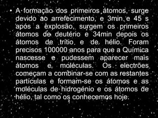 A formação dos primeiros átomos, surge devido ao arrefecimento, e 3min e 45 s após a explosão, surgem os primeiros átomos de deutério e 34min depois os átomos de trítio e de hélio. Foram precisos 100000 anos para que a Química nascesse e pudessem aparecer   mais átomos e moléculas. Os electrões começam a combinar-se com as restantes partículas e formam-se os átomos e as moléculas de hidrogénio e os átomos de hélio, tal como os conhecemos hoje. 