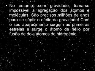 No entanto, sem gravidade, torna-se impossível a agregação dos átomos e moléculas. São precisos milhões de anos para se sentir o efeito da gravidade! Com o seu aparecimento surgem as primeiras estrelas e surge o átomo de hélio por fusão de dois átomos de hidrogénio. 