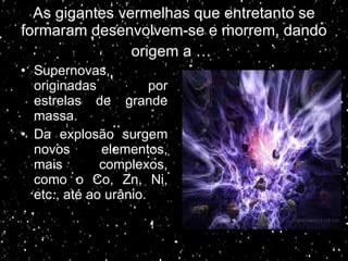 As gigantes vermelhas que entretanto se formaram desenvolvem-se e morrem, dando origem a …   Supernovas, originadas por estrelas de grande massa. Da explosão surgem novos elementos, mais complexos, como o Co, Zn, Ni, etc., até ao urânio. 