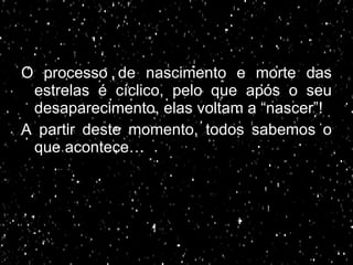 O processo de nascimento e morte das estrelas é cíclico, pelo que após o seu desaparecimento, elas voltam a “nascer”! A partir deste momento, todos sabemos o que acontece… 