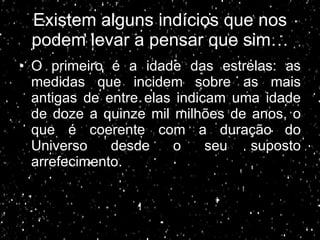 Existem alguns indícios que nos podem levar a pensar que sim… O primeiro é a idade das estrelas: as medidas que incidem sobre as mais antigas de entre elas indicam uma idade de doze a quinze mil milhões de anos, o que é coerente com a duração do Universo desde o seu suposto arrefecimento. 
