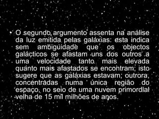 O segundo argumento assenta na análise da luz emitida pelas galáxias: esta indica sem ambiguidade que os objectos galácticos se afastam uns dos outros a uma velocidade tanto mais elevada quanto mais afastados se encontram;   isto sugere que as galáxias estavam, outrora, concentradas numa única região do espaço, no seio de uma nuvem primordial velha de 15 mil milhões de anos. 