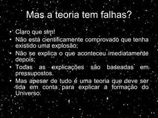Mas a teoria tem falhas? Claro que sim! Não está cientificamente comprovado que tenha existido uma explosão; Não se explica o que aconteceu imediatamente depois;  Todas as explicações são baseadas em pressupostos. Mas apesar de tudo é uma teoria que deve ser tida em conta para explicar a formação do Universo. 