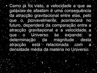 Como já foi visto, a velocidade a que as galáxias de afastam é uma consequência da atracção gravitacional entre elas, pelo que o, provavelmente, acontecerá no futuro, dependerá da comparação entre a atracção gravitacional e a velocidade a que o Universo se expande: a determinação da magnitude desta atracção está relacionada com a densidade média da matéria no Universo. 