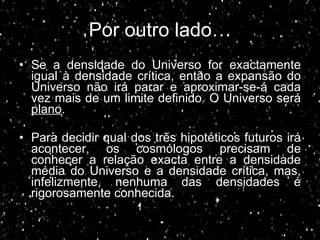 Por outro lado… Se a densidade do Universo for exactamente igual à densidade crítica, então a expansão do Universo não irá parar e aproximar-se-á cada vez mais de um limite definido. O Universo será  plano . Para decidir qual dos três hipotéticos futuros irá acontecer, os cosmólogos precisam de conhecer a relação exacta entre a densidade média do Universo e a densidade crítica, mas, infelizmente, nenhuma das densidades é rigorosamente conhecida.  