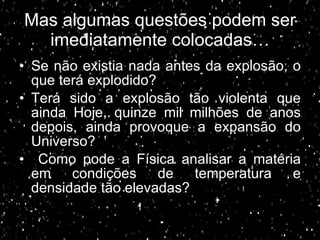 Mas algumas questões podem ser imediatamente colocadas… Se não existia nada antes da explosão, o que terá explodido? Terá sido a explosão tão violenta que ainda Hoje, quinze mil milhões de anos depois, ainda provoque a expansão do Universo? Como pode a Física analisar a matéria em condições de temperatura e densidade tão elevadas? 
