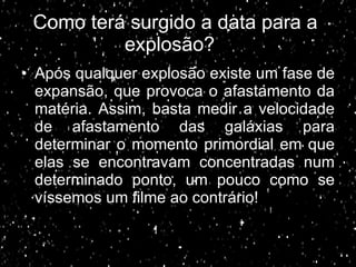 Como terá surgido a data para a  explosão? Após qualquer explosão existe um fase de expansão, que provoca o afastamento da matéria. Assim, basta medir a velocidade de afastamento das galáxias para determinar o momento primordial em que elas se encontravam concentradas num determinado ponto, um pouco como se víssemos um filme ao contrário! 