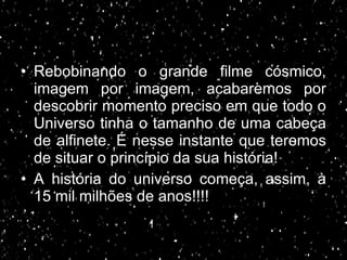 Rebobinando o grande filme cósmico, imagem por imagem, acabaremos por descobrir momento preciso em que todo o Universo tinha o tamanho de uma cabeça de alfinete. É nesse instante que teremos de situar o princípio da sua história! A história do universo começa, assim, à 15 mil milhões de anos!!!!  