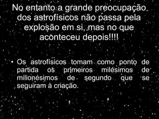 No entanto a grande preocupação dos astrofísicos não passa pela explosão em si, mas no que aconteceu depois!!!! Os astrofísicos tomam como ponto de partida os primeiros milésimos de milionésimos de segundo que se seguiram à criação. 