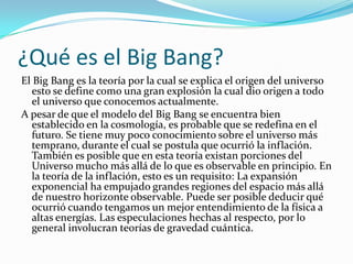 ¿Qué es el Big Bang?
El Big Bang es la teoría por la cual se explica el origen del universo
esto se define como una gran explosión la cual dio origen a todo
el universo que conocemos actualmente.
A pesar de que el modelo del Big Bang se encuentra bien
establecido en la cosmología, es probable que se redefina en el
futuro. Se tiene muy poco conocimiento sobre el universo más
temprano, durante el cual se postula que ocurrió la inflación.
También es posible que en esta teoría existan porciones del
Universo mucho más allá de lo que es observable en principio. En
la teoría de la inflación, esto es un requisito: La expansión
exponencial ha empujado grandes regiones del espacio más allá
de nuestro horizonte observable. Puede ser posible deducir qué
ocurrió cuando tengamos un mejor entendimiento de la física a
altas energías. Las especulaciones hechas al respecto, por lo
general involucran teorías de gravedad cuántica.