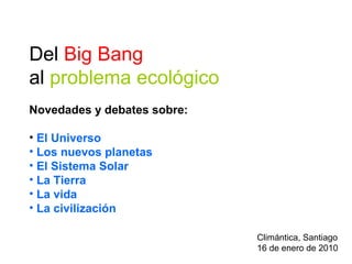 Del Big Bang
al problema ecológico
Novedades y debates sobre:
• El Universo
• Los nuevos planetas
• El Sistema Solar
• La Tierra
• La vida
• La civilización
Climántica, Santiago
16 de enero de 2010
 