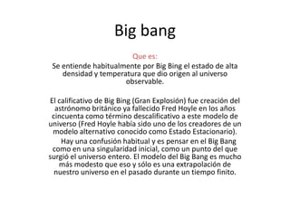 Big bang
Que es:
Se entiende habitualmente por Big Bing el estado de alta
densidad y temperatura que dio origen al universo
observable.
El calificativo de Big Bing (Gran Explosión) fue creación del
astrónomo británico ya fallecido Fred Hoyle en los años
cincuenta como término descalificativo a este modelo de
universo (Fred Hoyle había sido uno de los creadores de un
modelo alternativo conocido como Estado Estacionario).
Hay una confusión habitual y es pensar en el Big Bang
como en una singularidad inicial, como un punto del que
surgió el universo entero. El modelo del Big Bang es mucho
más modesto que eso y sólo es una extrapolación de
nuestro universo en el pasado durante un tiempo finito.
 