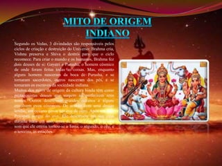 Segundo os Vedas, 3 divindades são responsáveis pelos 
ciclos de criação e destruição do Universo: Brahma cria, 
Vishnu preserva e Shiva o destrói para que o ciclo 
recomece. Para criar o mundo e os humanos, Brahma fez 
dois deuses de si: Gayatri e Purusha, o homem cósmico 
de onde foram feitas todas as coisas. Mas, enquanto 
alguns homens nasceram da boca de Purusha, e se 
tornaram sacerdotes, outros nasceram dos pés, e se 
tornaram os escravos da sociedade indiana. 
Muitos dos mitos de origem da cultura hindu têm como 
protagonistas deuses que surgem ao preferirem seus 
nomes. Outros descrevem grandes oceanos e alguns 
envolvem ovos cósmicos. De acordo com uma dessas 
lendas, um oceano gerou um ovo de ouro. Após um ano, 
Prajapati surgiu do ovo. Ele descansou em sua casa 
durante mais um ano, antes de tentar falar. O primeiro 
som que ele emitiu tornou-se a Terra; o segundo, o céu; e 
o terceiro, as estações. 
 