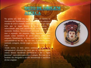 No quinto sol, tudo era negro e morto. Os deuses se 
reuniram em Teotihuacán para discutir a quem caberia a 
missão de criar o mundo, tarefa que exigia que um deles 
teria que se jogar dentro de uma fogueira. O 
seleccionado para esse sacrifício foi Tecuciztecatl. No 
momento fatídico, Tecuciztecatl retrocede ante o fogo; 
mas o segundo, um pequeno Deus, humilde e pobre 
(usado como metáfora do povo asteca sobre suas 
origens), Nanahuatzin, se lança sem vacilar à fogueira, 
convertendo-se no Sol. Ao ver isto, o primeiro Deus, 
sentindo coragem, decide jogar-se transformando-se na 
Lua. 
Ainda assim, os dois astros continuam inertes e é 
indispensável alimentá-los para que se movam. Então 
outros deuses decidiram sacrificar-se e dar a "água 
preciosa", necessária para criar o sangue. Por isso se os 
homens são obrigados a recriar eternamente o sacrifício 
divino original. 
 