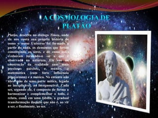 Platão, descrita no diálogo Timeu, onde 
ele nos conta sua própria história de 
como o nosso Universo foi formado a 
partir do nada, os elementos que foram 
constituindo os seres, e de como estes 
evoluíram tornando-o -se o que é 
observado na natureza. Ele une na 
construção da realidade suas mais 
preciosas paixões: o mundo, a 
matemática (com forte influência 
pitagoreana) e a música. No entanto não 
abre mão de uma parte mítica, legada 
ao inexplicável, ao incognoscível. Cada 
ser, segundo ele, é composto de forma a 
harmonizar e complementar o todo, e 
relata, como em uma fábula, a gradual 
transformação daquilo que não é, ao vir 
a ser, e finalmente, ao ser. 
 