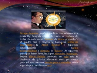 Georges Lemaître propôs o que ficou conhecido como a 
teoria Big Bang da origem do Universo, embora ele 
tenha chamado como "hipótese do átomo primordial". 
O quadro para o modelo se baseia na teoria da 
relatividade de Albert Einstein e hipóteses 
simplificadoras (como 
homogeneidade e isotropia do espaço). As equações 
principais foram formuladas por Alexandre Friedmann. 
Depois Edwin Hubble descobriu em 1929 que as 
distâncias de galáxias distantes eram geralmente 
proporcionais aos seus desvios para o vermelho, como 
sugerido por Lemaître em 1927. 
 
