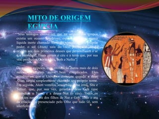 “Seus teólogos ensinavam que na origem dos tempos 
existia um oceano tenebroso, espécie de caos, massa 
liquida inerte chamada Num; em virtude de seu próprio 
poder, o sol (Atum) saiu do caos primordial dando 
origem aos dois primeiros deuses que personificam o ar 
e a humidade. Esses geram o céu e a terra que, por sua 
vez, produzem Osíris e Ísis, Seth e Neftis”. 
Os antigos egípcios, cuja civilização durou mais de dois 
milénios, criaram mitos bem complicados. Eles 
acreditavam que o Universo começou quando o deus 
Atum surgiu simplesmente chamado seu próprio nome. 
Em seguida, Atum vomitou seu irmão e sua irmã, Shu e 
Tefnut, que, por sua vez, geram o deus Geb (que 
simboliza a Terra) e a deusa Nut (o céu). Todos os 
egípcios nasceram dos filhos de Nut e Geb. Todo o ato 
da criação foi presenciado pelo Olho que tudo vê, sem 
interferências. 
 