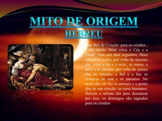 Sete dias de Criação: para os cristãos , 
“ No início, Deus criou o Céu e a 
Terra”. Nos seis dias seguintes, Deus 
trabalhou muito: por volta do terceiro 
dia, criou o dia e a noite, os mares, a 
terra e as plantas; por volta do quinto 
dia, as estrelas, o Sol e a lua, as 
criaturas do mar e os pássaros. No 
sexto dia, ele fez os animais e o ponto 
alto de sua criação: os seres humanos. 
Deixou o sétimo dia para descansar 
por isso, os domingos são sagrados 
para os cristãos 
 