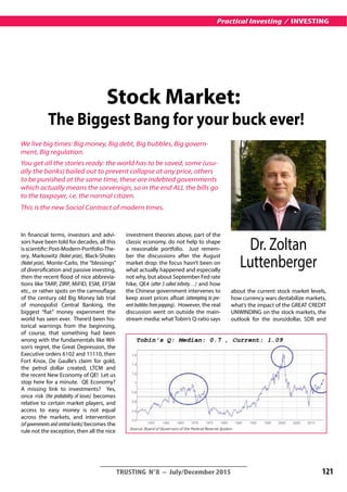 In financial terms, investors and advi-
sors have been told for decades, all this
isscientific:Post-Modern-Portfolio-The-
ory, Markowitz (Nobel prize), Black-Sholes
(Nobel prize), Monte-Carlo, the “blessings”
of diversification and passive investing,
then the recent flood of nice abbrevia-
tions like TARP, ZIRP, MiFID, ESM, EFSM
etc., or rather spots on the camouflage
of the century old Big Money lab trial
of monopolist Central Banking, the
biggest “fiat” money experiment the
world has seen ever. There’d been his-
torical warnings from the beginning,
of course, that something had been
wrong with the fundamentals like Wil-
son’s regret, the Great Depression, the
Executive orders 6102 and 11110, then
Fort Knox, De Gaulle’s claim for gold,
the petrol dollar created, LTCM and
the recent New Economy of QE! Let us
stop here for a minute. QE Economy?
A missing link to investments? Yes,
once risk (the probability of losses) becomes
relative to certain market players, and
access to easy money is not equal
across the markets, and intervention
(of governments and central banks) becomes the
rule not the exception, then all the nice
investment theories above, part of the
classic economy, do not help to shape
a reasonable portfolio. Just remem-
ber the discussions after the August
market drop: the focus hasn’t been on
what actually happened and especially
not why, but about September Fed rate
hike, QE4 (after 3 called Infinity…) and how
the Chinese government intervenes to
keep asset prices afloat (attempting to pre-
vent bubbles from popping). However, the real
discussion went on outside the main-
stream media: what Tobin’s Q-ratio says
about the current stock market levels,
how currency wars destabilize markets,
what’s the impact of the GREAT CREDIT
uNWINDING on the stock markets, the
outlook for the (euro)dollar, SDR and
__________________________________________
TRUSTING N°8 – July/December 2015 121
Practical Investing / INVESTING
Stock Market:
The Biggest Bang for your buck ever!
We live big times: Big money, Big debt, Big bubbles, Big govern-
ment, Big regulation.
You get all the stories ready: the world has to be saved, some (usu-
ally the banks) bailed out to prevent collapse at any price, others
to be punished at the same time, these are indebted governments
which actually means the sorvereign, so in the end ALL the bills go
to the taxpayer, i.e. the normal citizen.
This is the new Social Contract of modern times.
Dr. Zoltan
Luttenberger
 