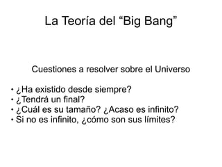 La Teoría del “Big Bang”
Cuestiones a resolver sobre el Universo
 ¿Ha existido desde siempre?
 ¿Tendrá un final?
 ¿Cuál es su tamaño? ¿Acaso es infinito?
 Si no es infinito, ¿cómo son sus límites?
 