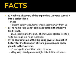 FACTS
 1) Hubble's discovery of the expanding Universe turned it
into a serious idea.
- 1920s
- + distant galaxy was, faster was receding away from us
 2)The name "Big Bang" came about from the theory's
Fred Hoyle.
- 1949 speaking to the BBC. The Universe started its life a
finite time ago in a huge explosion.
 3)The confirmation of the Big Bang gives us an explicit
history for the formation of stars, galaxies, and rocky
planets in the Universe.
- 1st stars 50 to 100 million years to form.
- Milky Way-sized galaxies might take billions of years.
 