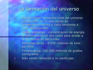 La formación del universo
1. Estado inicial: contenido total del universo
comprimido en un solo punto de
temperatura infinita y radio tendiente a
cero. Singularidad.
2. Estado posterior : concentración de energía
lo suficientemente alta como para anular a
la existencia de partículas.
3. Densidad aprox.: 4.000 millones de kilos
por litro.
4. Temperatura: 100.000 millones de grados
centígrados.
5. Sólo existe radiación y no partículas.
 