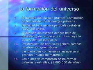 La formación del universo
7. Expansión del espacio provoca disminución
de la densidad de la energía primaria.
8. Densidad baja genera partículas estables
(300.000 años).
9. Expansión del espacio genera baja de
densidad y de temperatura: disminuye la
generación de partículas
10. Proliferación de partículas genera campos
de atracción gravitatoria.
11. Las partículas comienzan a agruparse en
grandes “nubes de materia”.
12. Las nubes se compactan hasta formar
galaxias y estrellas. (1.000.000 de años)
 