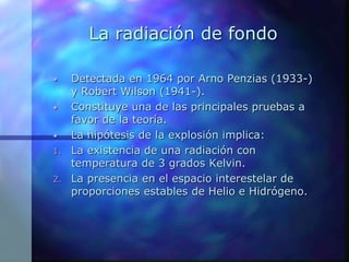 La radiación de fondo
• Detectada en 1964 por Arno Penzias (1933-)
y Robert Wilson (1941-).
• Constituye una de las principales pruebas a
favor de la teoría.
• La hipótesis de la explosión implica:
1. La existencia de una radiación con
temperatura de 3 grados Kelvin.
2. La presencia en el espacio interestelar de
proporciones estables de Helio e Hidrógeno.
 