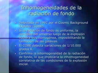 Inhomogeneidades de la
radiación de fondo
• Detectada en 1992 por el Cosmic Background
Explorer (COBE).
• Si la radiación de fondo es uniforme, la
densidad del universo luego de la explosión
hubiera sido homogénea, imposibilitando la
formación de las galaxias.
• El COBE detecta variaciones de 1/10.000
grados K.
• Confirma la inhomogeneidad de la radiación
de fondo, lo que implicaría la inhomogeneidad
correlativa de las condiciones de la explosión
inicial.
 