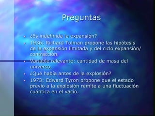 Preguntas
• ¿Es indefinida la expansión?
• 1936: Richard Tolman propone las hipótesis
de la expansión limitada y del ciclo expansión/
contracción.
• Variable relevante: cantidad de masa del
universo.
• ¿Qué había antes de la explosión?
• 1973: Edward Tyron propone que el estado
previo a la explosión remite a una fluctuación
cuántica en el vacío.
 