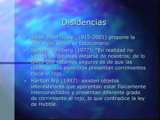 Disidencias
• 1948: Fred Hoyle (1915-2001) propone la
teoría del Universo Estacionario.
• Steven Weinberg (1977): “En realidad no
vemos las galaxias alejarse de nosotros; de lo
único que estamos seguros es de que las
rayas de sus espectros presentan corrimientos
hacia el rojo...”
• Harlton Arp (1992): existen objetos
interestelares que aparentan estar físicamente
interconectados y presentan diferente grado
de corrimiento al rojo, lo que contradice la ley
de Hubble.
 