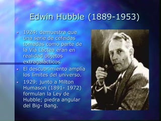Edwin Hubble (1889-1953)
• 1924: demuestra que
una serie de cefeidas
tomadas como parte de
la Vía Láctea eran en
realidad objetos
extragalácticos.
• El descubrimiento amplía
los límites del universo.
• 1929: junto a Milton
Humason (1891- 1972)
formulan la Ley de
Hubble; piedra angular
del Big- Bang.
 
