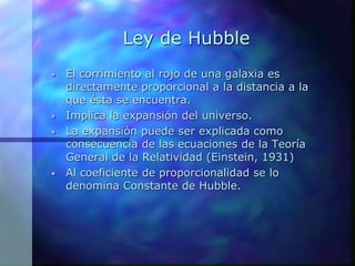 Ley de Hubble
• El corrimiento al rojo de una galaxia es
directamente proporcional a la distancia a la
que ésta se encuentra.
• Implica la expansión del universo.
• La expansión puede ser explicada como
consecuencia de las ecuaciones de la Teoría
General de la Relatividad (Einstein, 1931)
• Al coeficiente de proporcionalidad se lo
denomina Constante de Hubble.
 