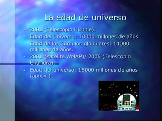 La edad de universo
• 2001 (Telescopio Hubble):
Edad del Universo: 10000 millones de años.
Edad de los Cúmulos globulares: 14000
millones de años.
• 2001 (satélite WMAP)/ 2006 (Telescopio
Chandra):
• Edad del universo: 15000 millones de años
(aprox.)
 