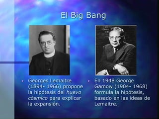 El Big Bang
• Georges Lemaitre
(1894- 1966) propone
la hipótesis del huevo
cósmico para explicar
la expansión.
• En 1948 George
Gamow (1904- 1968)
formula la hipótesis,
basado en las ideas de
Lemaitre.
 