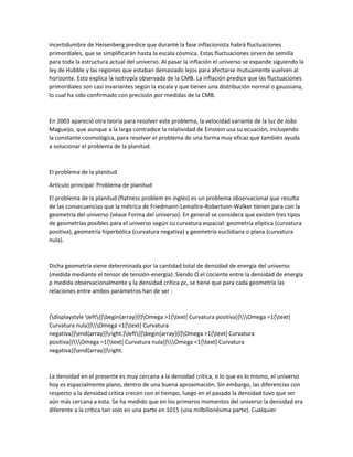 incertidumbre de Heisenberg predice que durante la fase inflacionista habrá fluctuaciones
primordiales, que se simplificarán hasta la escala cósmica. Estas fluctuaciones sirven de semilla
para toda la estructura actual del universo. Al pasar la inflación el universo se expande siguiendo la
ley de Hubble y las regiones que estaban demasiado lejos para afectarse mutuamente vuelven al
horizonte. Esto explica la isotropía observada de la CMB. La inflación predice que las fluctuaciones
primordiales son casi invariantes según la escala y que tienen una distribución normal o gaussiana,
lo cual ha sido confirmado con precisión por medidas de la CMB.
En 2003 apareció otra teoría para resolver este problema, la velocidad variante de la luz de João
Magueijo, que aunque a la larga contradice la relatividad de Einstein usa su ecuación, incluyendo
la constante cosmológica, para resolver el problema de una forma muy eficaz que también ayuda
a solucionar el problema de la planitud.
El problema de la planitud
Artículo principal: Problema de planitud
El problema de la planitud (flatness problem en inglés) es un problema observacional que resulta
de las consecuencias que la métrica de Friedmann-Lemaître-Robertson-Walker tienen para con la
geometría del universo (véase Forma del universo). En general se considera que existen tres tipos
de geometrías posibles para el universo según su curvatura espacial: geometría elíptica (curvatura
positiva), geometría hiperbólica (curvatura negativa) y geometría euclidiana o plana (curvatura
nula).
Dicha geometría viene determinada por la cantidad total de densidad de energía del universo
(medida mediante el tensor de tensión-energía). Siendo Ω el cociente entre la densidad de energía
ρ medida observacionalmente y la densidad crítica ρc, se tiene que para cada geometría las
relaciones entre ambos parámetros han de ser :
{displaystyle left{{begin{array}{l}Omega >1{text{ Curvatura positiva}}Omega =1{text{
Curvatura nula}}Omega <1{text{ Curvatura
negativa}}end{array}}right.}left{{begin{array}{l}Omega >1{text{ Curvatura
positiva}}Omega =1{text{ Curvatura nula}}Omega <1{text{ Curvatura
negativa}}end{array}}right.
La densidad en el presente es muy cercana a la densidad crítica, o lo que es lo mismo, el universo
hoy es espacialmente plano, dentro de una buena aproximación. Sin embargo, las diferencias con
respecto a la densidad crítica crecen con el tiempo, luego en el pasado la densidad tuvo que ser
aún más cercana a esta. Se ha medido que en los primeros momentos del universo la densidad era
diferente a la crítica tan solo en una parte en 1015 (una milbillonésima parte). Cualquier
 