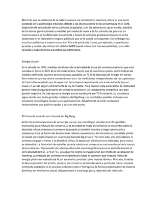 Mientras que la existencia de la materia oscura era inicialmente polémica, ahora es una parte
aceptada de la cosmología estándar, debido a las observaciones de las anisotropías en el CMB,
dispersión de velocidades de los cúmulos de galaxias, y en las estructuras a gran escala, estudios
de las lentes gravitacionales y medidas por medio de rayos x de los cúmulos de galaxias. La
materia oscura se ha detectado únicamente a través de su huella gravitacional pues no se ha
observado en el laboratorio ninguna partícula que se le pueda corresponder. Sin embargo hay
muchos candidatos a materia oscura en física de partículas (como, por ejemplo, las partículas
pesadas y neutras de interacción débil o WIMP (weak interactive massive particles), y se están
llevando a cabo diversos proyectos para detectarla.
Energía oscura
En la década de 1990, medidas detalladas de la densidad de masa del universo revelaron que esta
sumaba en torno al 30 % de la densidad crítica. Puesto que el universo es plano, como indican las
medidas del fondo cósmico de microondas, quedaba un 70 % de densidad de energía sin contar.
Este misterio aparece ahora conectado con otro: las mediciones independientes de las supernovas
de tipo Ia han revelado que la expansión del universo experimenta una aceleración de tipo no
lineal, en vez de seguir estrictamente la ley de Hubble. Para explicar esta aceleración, la relatividad
general necesita que gran parte del universo consista en un componente energético con gran
presión negativa. Se cree que esta energía oscura constituye ese 70 % restante. Su naturaleza
sigue siendo uno de los grandes misterios del Big Bang. Los candidatos posibles incluyen una
constante cosmológica escalar y una quintaesencia. Actualmente se están realizando
observaciones que podrían ayudar a aclarar este punto.
El futuro de acuerdo con la teoría del Big Bang
Antes de las observaciones de la energía oscura, los cosmólogos consideraron dos posibles
escenarios para el futuro del universo. Si la densidad de masa del universo se encuentra sobre la
densidad crítica, entonces el universo alcanzaría un tamaño máximo y luego comenzaría a
colapsarse. Este se haría más denso y más caliente nuevamente, terminando en un estado similar
al estado en el cual empezó en un proceso llamado Big Crunch. Por otro lado, si la densidad en el
universo es igual o menor a la densidad crítica, la expansión disminuiría su velocidad, pero nunca
se detendría. La formación de estrellas cesaría mientras el universo en crecimiento se haría menos
denso cada vez. El promedio de la temperatura del universo podría acercarse asintóticamente al
cero absoluto (0 K o –273,15 °C). Los agujeros negros se evaporarían por efecto de la radiación de
Hawking. La entropía del universo se incrementaría hasta el punto en que ninguna forma de
energía podría ser extraída de él, un escenario conocido como muerte térmica. Más aún, si existe
la descomposición del protón, proceso por el cual un protón decaería a partículas menos masivas
emitiendo radiación en el proceso, entonces todo el hidrógeno, la forma predominante de materia
bariónica en el universo actual, desaparecería a muy largo plazo, dejando solo radiación.
 