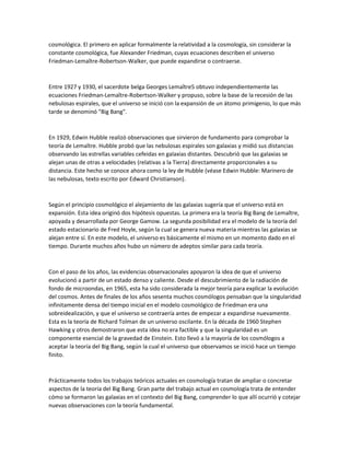 cosmológica. El primero en aplicar formalmente la relatividad a la cosmología, sin considerar la
constante cosmológica, fue Alexander Friedman, cuyas ecuaciones describen el universo
Friedman-Lemaître-Robertson-Walker, que puede expandirse o contraerse.
Entre 1927 y 1930, el sacerdote belga Georges Lemaître5 obtuvo independientemente las
ecuaciones Friedman-Lemaître-Robertson-Walker y propuso, sobre la base de la recesión de las
nebulosas espirales, que el universo se inició con la expansión de un átomo primigenio, lo que más
tarde se denominó "Big Bang".
En 1929, Edwin Hubble realizó observaciones que sirvieron de fundamento para comprobar la
teoría de Lemaître. Hubble probó que las nebulosas espirales son galaxias y midió sus distancias
observando las estrellas variables cefeidas en galaxias distantes. Descubrió que las galaxias se
alejan unas de otras a velocidades (relativas a la Tierra) directamente proporcionales a su
distancia. Este hecho se conoce ahora como la ley de Hubble (véase Edwin Hubble: Marinero de
las nebulosas, texto escrito por Edward Christianson).
Según el principio cosmológico el alejamiento de las galaxias sugería que el universo está en
expansión. Esta idea originó dos hipótesis opuestas. La primera era la teoría Big Bang de Lemaître,
apoyada y desarrollada por George Gamow. La segunda posibilidad era el modelo de la teoría del
estado estacionario de Fred Hoyle, según la cual se genera nueva materia mientras las galaxias se
alejan entre sí. En este modelo, el universo es básicamente el mismo en un momento dado en el
tiempo. Durante muchos años hubo un número de adeptos similar para cada teoría.
Con el paso de los años, las evidencias observacionales apoyaron la idea de que el universo
evolucionó a partir de un estado denso y caliente. Desde el descubrimiento de la radiación de
fondo de microondas, en 1965, esta ha sido considerada la mejor teoría para explicar la evolución
del cosmos. Antes de finales de los años sesenta muchos cosmólogos pensaban que la singularidad
infinitamente densa del tiempo inicial en el modelo cosmológico de Friedman era una
sobreidealización, y que el universo se contraería antes de empezar a expandirse nuevamente.
Esta es la teoría de Richard Tolman de un universo oscilante. En la década de 1960 Stephen
Hawking y otros demostraron que esta idea no era factible y que la singularidad es un
componente esencial de la gravedad de Einstein. Esto llevó a la mayoría de los cosmólogos a
aceptar la teoría del Big Bang, según la cual el universo que observamos se inició hace un tiempo
finito.
Prácticamente todos los trabajos teóricos actuales en cosmología tratan de ampliar o concretar
aspectos de la teoría del Big Bang. Gran parte del trabajo actual en cosmología trata de entender
cómo se formaron las galaxias en el contexto del Big Bang, comprender lo que allí ocurrió y cotejar
nuevas observaciones con la teoría fundamental.
 
