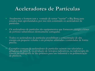 Aceleradores de Partículas Atualmente o homem tem a  vontade de tentar “recriar” o Big Bang para estudos mais aprofundados; por isso têm construído os aceleradores de partículas. Os aceleradores de partículas são equipamentos que fornecem energia a feixes de  partículas  subatômicas eletricamente carregadas.  Todos os aceleradores de partículas possibilitam a concentração de alta energia em pequeno volume e em posições arbitradas e controladas de forma precisa.  Exemplos comuns de aceleradores de partículas existem nas televisões e geradores de raios-X, na produção de isótopos radioativos, na radioterapia do câncer, na radiografia de alta potência para uso industrial e na polimerização de plásticos.  