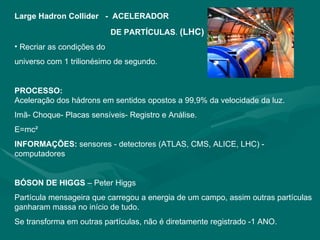 Large Hadron Collider   -   ACELERADOR  DE PARTÍCULAS .  (LHC) Recriar as condições do  universo com 1 trilionésimo de segundo. PROCESSO: Aceleração dos hádrons em sentidos opostos a 99,9% da velocidade da luz. Imã- Choque- Placas sensíveis- Registro e Análise.  E=mc² INFORMAÇÕES:  sensores - detectores (ATLAS, CMS, ALICE, LHC) - computadores  BÓSON DE HIGGS  – Peter Higgs Partícula mensageira que carregou a energia de um campo, assim outras partículas ganharam massa no início de tudo. Se transforma em outras partículas, não é diretamente registrado -1 ANO. 